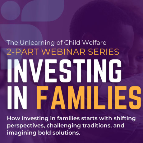 The Unlearning of Child Welfare Webinar Series and Investing in Families Webinar Series